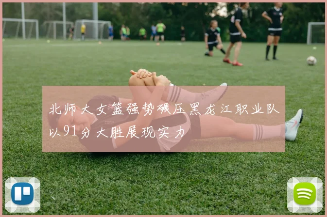 北师大女篮强势碾压黑龙江职业队以91分大胜展现实力