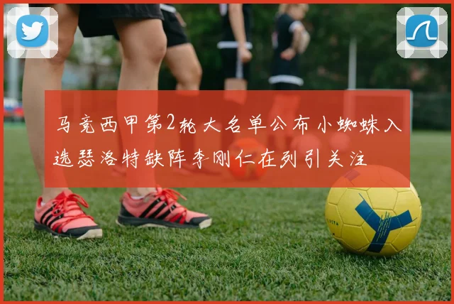 马竞西甲第2轮大名单公布小蜘蛛入选瑟洛特缺阵李刚仁在列引关注